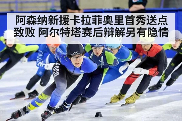 阿森纳新援卡拉菲奥里首秀送点致败 阿尔特塔赛后辩解另有隐情